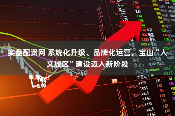 实盘配资网 系统化升级、品牌化运营，宝山“人文城区”建设迈入新阶段