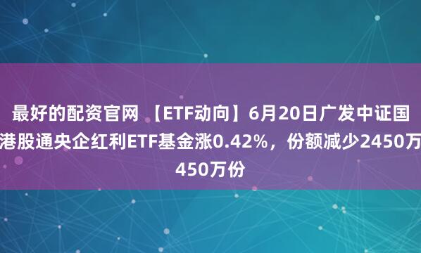 最好的配资官网 【ETF动向】6月20日广发中证国新港股通央企红利ETF基金涨0.42%，份额减少2450万份