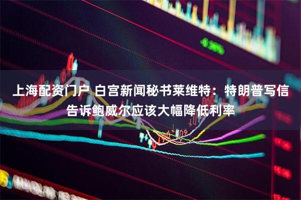 上海配资门户 白宫新闻秘书莱维特：特朗普写信告诉鲍威尔应该大幅降低利率