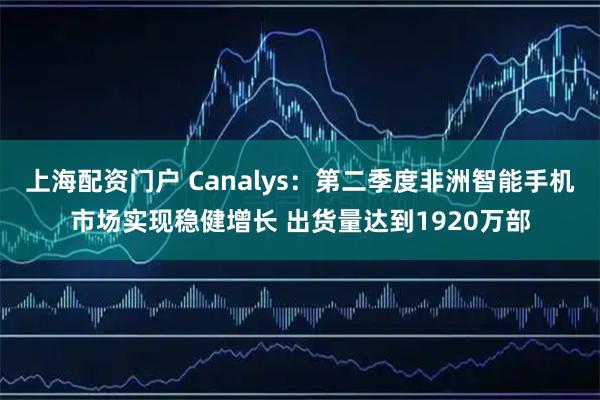上海配资门户 Canalys：第二季度非洲智能手机市场实现稳健增长 出货量达到1920万部