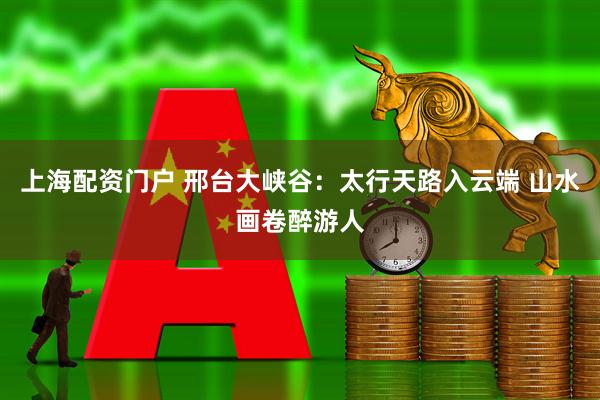 上海配资门户 邢台大峡谷：太行天路入云端 山水画卷醉游人