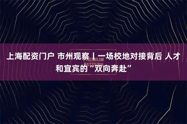 上海配资门户 市州观察丨一场校地对接背后 人才和宜宾的“双向奔赴”