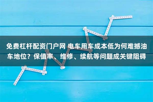 免费杠杆配资门户网 电车用车成本低为何难撼油车地位？保值率、维修、续航等问题成关键阻碍