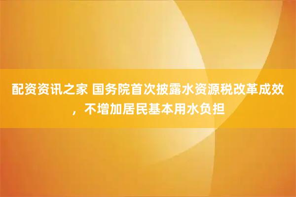 配资资讯之家 国务院首次披露水资源税改革成效，不增加居民基本用水负担