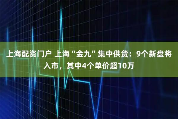 上海配资门户 上海“金九”集中供货：9个新盘将入市，其中4个单价超10万