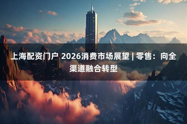 上海配资门户 2026消费市场展望 | 零售：向全渠道融合转型