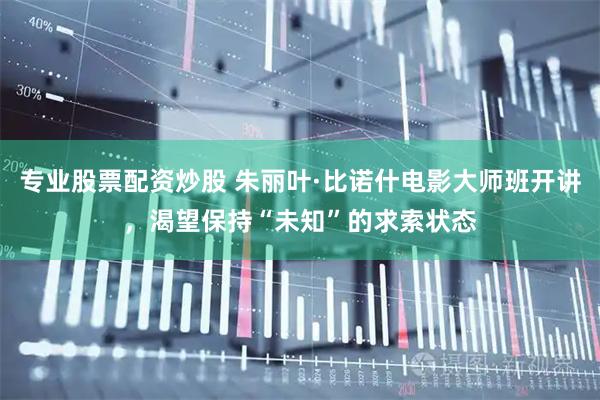 专业股票配资炒股 朱丽叶·比诺什电影大师班开讲，渴望保持“未知”的求索状态