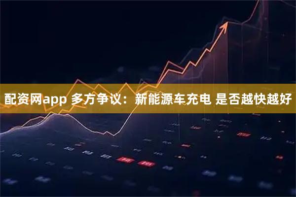 配资网app 多方争议：新能源车充电 是否越快越好