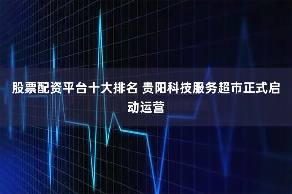 股票配资平台十大排名 贵阳科技服务超市正式启动运营