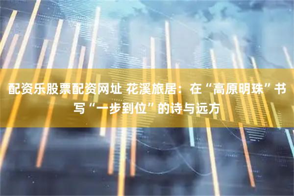 配资乐股票配资网址 花溪旅居：在“高原明珠”书写“一步到位”的诗与远方